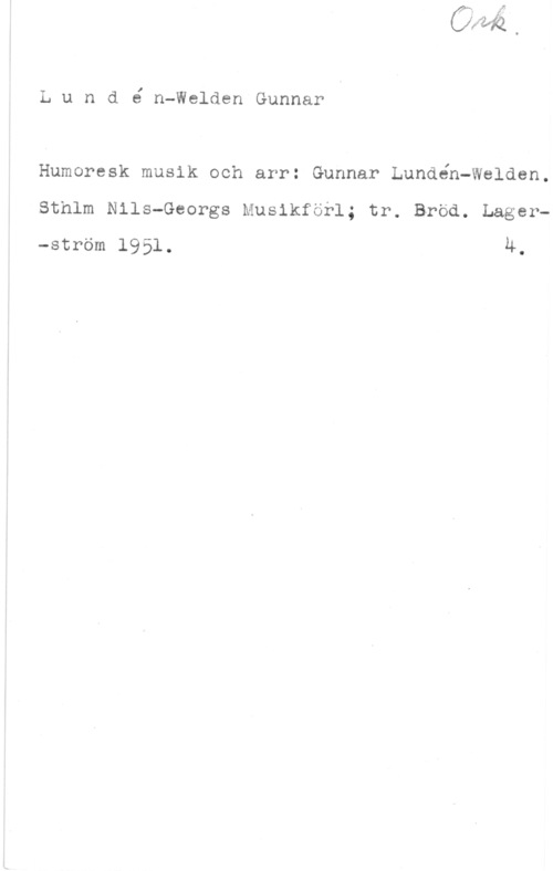 Lundén-Welden, Gunnar Lund6 n-WeldenGunnar

Humoresk musik och arr: Gunnar Lundén-Walden.
Sthlm Nils-Georgs Musikförl; tr. Bröd. Lager-ström 1951. u.