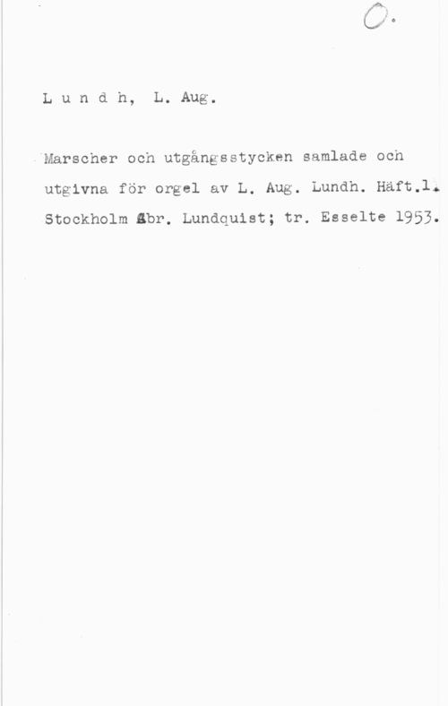 Lundh, Lars August Lundh, L. Aug.

"Marscher och utgångsstyoken samlade och
utgivna för orgel av L. Aug. Lundh. Häft.l.

Stockholm Bbr. Lundquist; tr. Esselte 1953.
