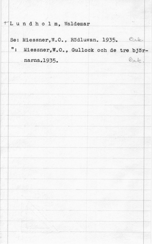 Lundholm, Waldemar I

TåL u n.d h o l m, Waldemar

ISe: M1essner,W.O., Rödluvan. 1935. Cbån.
": M1essner,W.O., Gullock och de tre björ
narna,l935. e&9c.

 

-.. Å...-L.-- -....-.-.-.-...--- ..-H --

.Q-m---.--- .

 

 

.-....... -....-.-.-...--..-.- --..,.-.....-.-..,X..-.