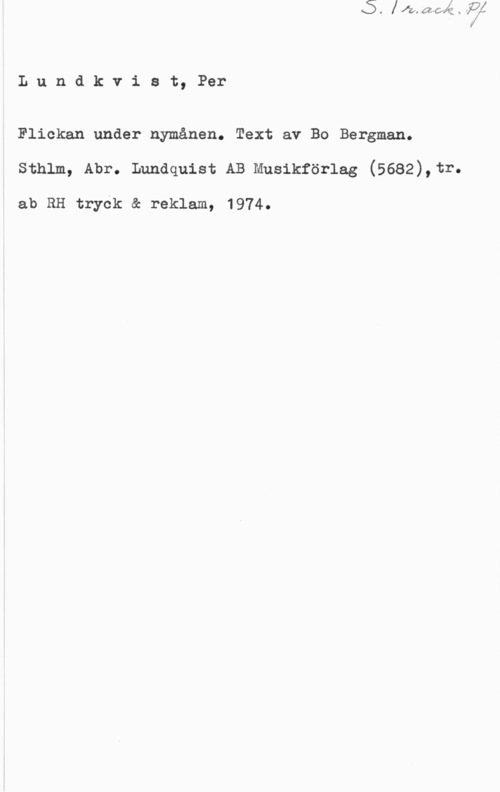 Lundkvist, Per Lundkvist, Per

Flickan under nymånen. Text av Bo Bergman.
sthlm, Abr. Lundquist AB musikförlag (5682),tr.

ab RH tryék & reklam, 1974.