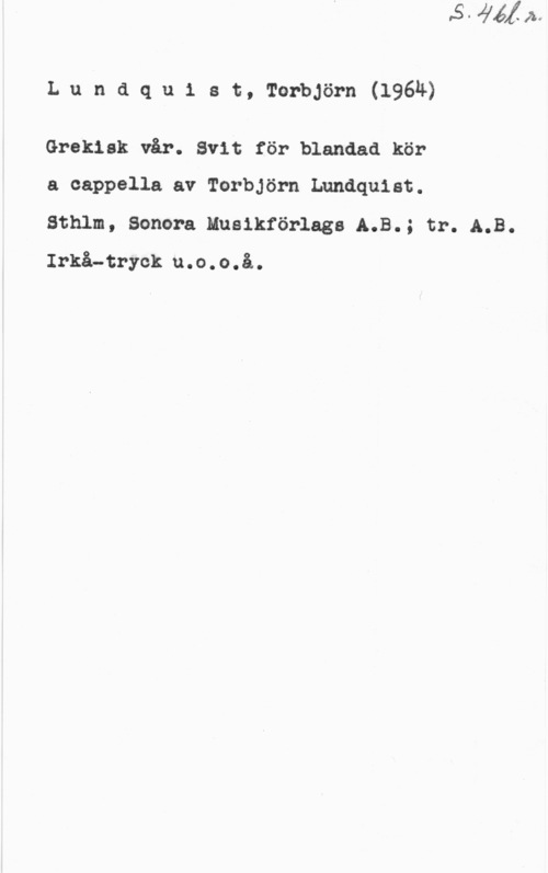 Lundquist, Torbjörn Lundqu1 st, Terbjörn(l96ä)

Grekisk vår. Svit för blandad kör

a cappella av Toerörn Lundquist.

Sthlm, Sonera Musikförlags A.B.; tr. A18.
Irkå-tryck u.o.o.å.