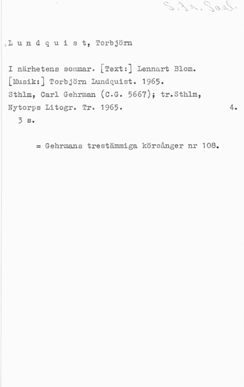 Lundquist, Torbjörn SL u n d q u i s t, Torbjörn

I närhetens sommar. [Textz] Lennart Blom.
[Mnsikz] Torbjörn Lundquist. 1965.
sthlm, carl Gehrman (c.G. 5667); tr.sth1m,
Nytorps Litogr. Tr. 1965.

3 s.

= Gehrmans trestämmiga körsånger nr 108.

4.
