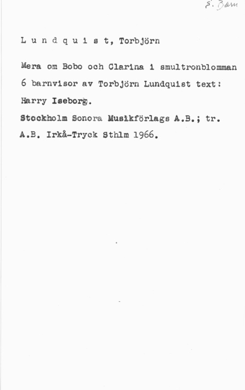Lundquist, Torbjörn Lundquiat, Torbjörn

Mera om Bobo och Clarina 1 smultronblomman
6 barnvisor av Torbjörn Lundquist text:
Harry Iaebong.

stockholm-sonen Innanför-lags A.B.; tr.
A.B. Irkå-Tryck Sthlm 1966.