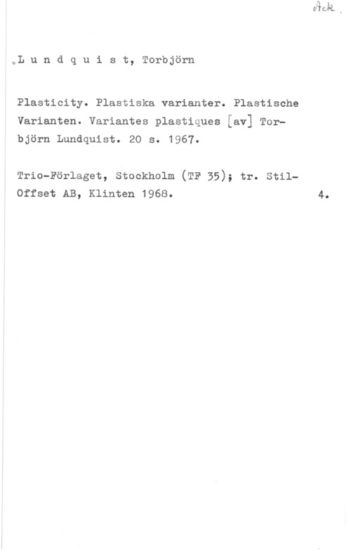 Lundquist, Torbjörn oL u n d q u i s t, Torbjörn

Plasticity. Plastiska varianter. Plastische
Varianten. Variantes plastiques [av] Torbjörn Lundquist. 20 s. 1967.

Trio-Förlaget, stockholm (TF 35); tr. stilOffset AB, Klinten 1968.

4.