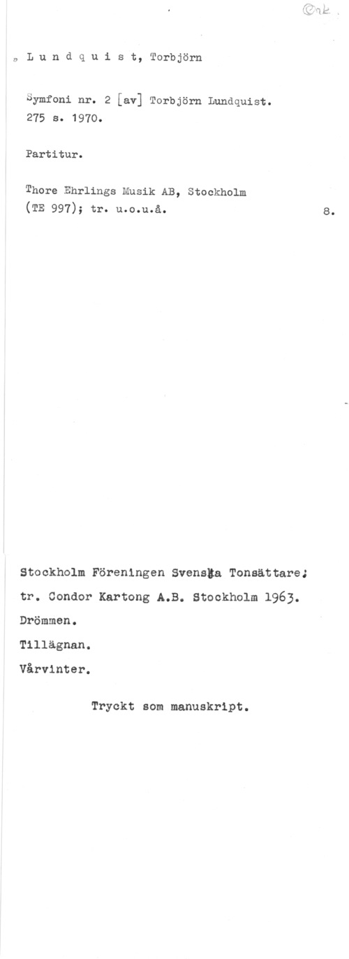 Lundquist, Torbjörn aLundquist, Torbjörn

Symfoni nr. 2 [av] Torbjörn Lundquist.
275 s. 1970.

Partitur.

Thore Ehrlings Musik AB, Stockholm
(TE 997); tr. u.o.u.å.

Stockholm Föreningen Svenska Tonsättareå
tr. Condor Kartong A.B. Stockholm 1963.
Drömmen.

Tillägnan.

Vårvinter.

Tryckt som manuskript.