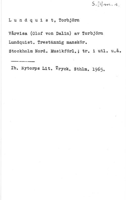 Lundquist, Torbjörn Lundqu1 st, Torbjörn

Vårviaa (Olof von Dalin) av Torbjörn
Lundquist. Trestämmig manskör.
Stockholm.Nord. Musikförl.; tr. 1 utl. u.å.

Ib. Nytorps Lit. Tryck. Sthlm. 1965.