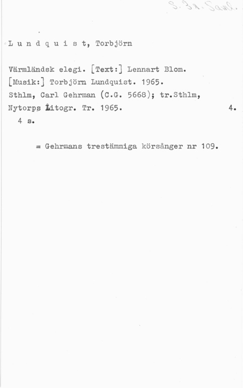 Lundquist, Torbjörn Lundquist, Torbjörn

värmländsk elegi. [Text:] Lennart Blom.
[Musik:] Torbjörn Lundquist. 1965.
sthlm, carl Gehrman (c.G. 5668); tr.sth1m,
Nytorps iitogr. Tr. 1965.

4 s.

= Gehrmans trestämmiga körsånger nr 109.

4.