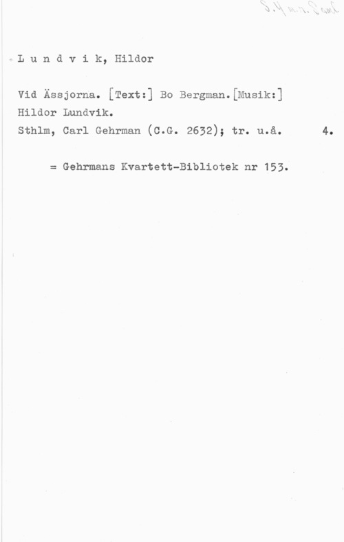 Lundvik, Hildor f:L u n d v i k, Hildor
Vid Ässjorna. [Text:] Bo Bergman.[Musik:]
Hildor Lundvik.

Sthlm, Carl Gehrman (C.G. 2632); tr. u.å. 4.

= Gehrmans Kvartett-Bibliotek nr 153.
