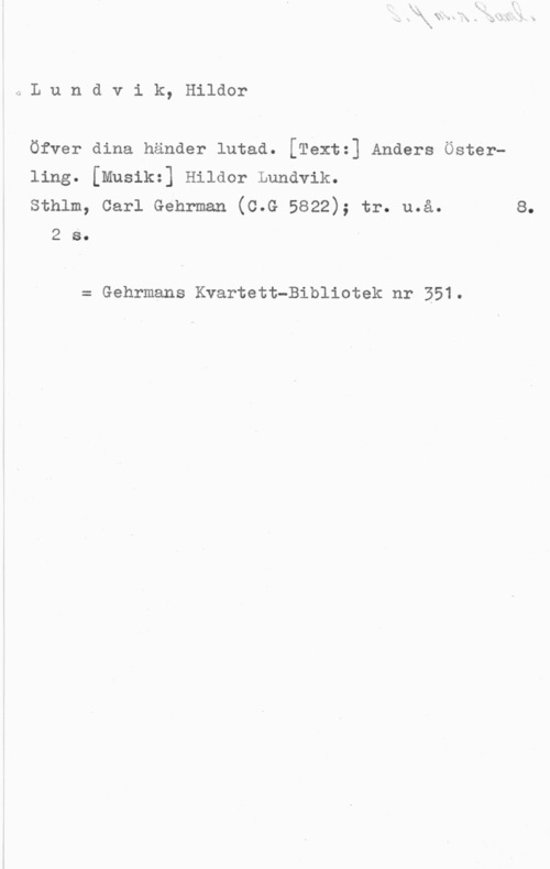 Lundvik, Hildor QLundvik, Hildor

Öfver dina händer lutad. [Téxt:] Anders Österling. [musikz] Hilaor Lundvik.
sthlm, carl Genrman (c.G 5822); tr. u.å. 8.

2 S.

= Gehrmans Kvartett-Bibliotek nr 351.