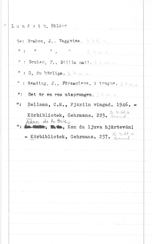 Lundvik, Hildor wm-m-.m-r . U

L u n d v i k, Hilda?

Se: Brahms, J.. Vaggvise.

N 0 H H I!
I 9

" 2 Grubrr, F.. Stilla natt
" : O, du.här1iga. i

" : Reading, J., Församlens, i trogné. f.-

"z Det är en.ros utsprungen.

"z Bellman, C.M., Fjäriln vingad. 1946; =
5.1,LbKörbibliotek, Gehrmans.5225. :Al bf?
..va de, Ya helga.)
"z , Ikilw Kom du ljuva hjärtevänå
5, 1142-14 :Iaf

v:
x-G xH

= Kärbibliotek, Gehrmans. 257.