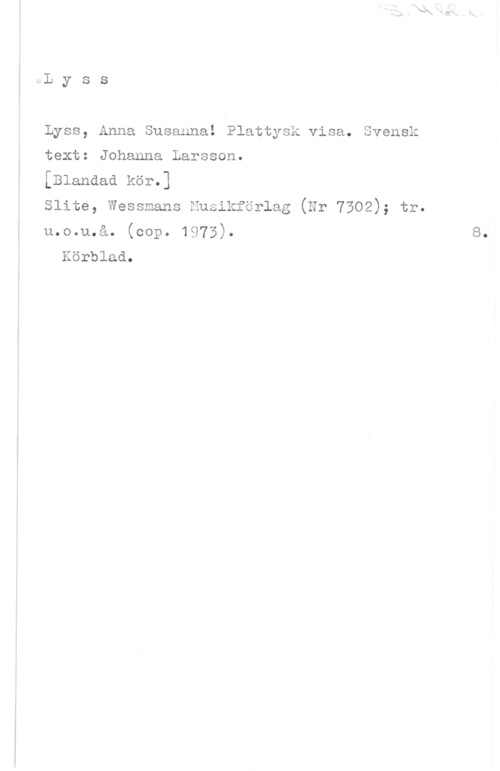 Lyss, Anna Susanna! x-.L y s s

Lyss, Anna Susanna! Plattysk visa. Svensk
text: Johanna Larsson.
[Blandad kör.]
Slite, Wessmans Husikförlag (Nr 7302); tr.
u.o.u.å. (cop. 1973).

Körblad.