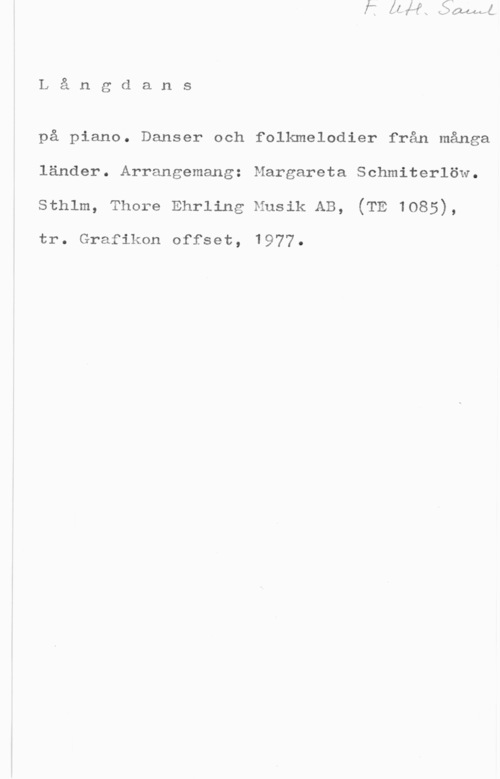 Schmiterlöw, Margareta Långdans

på piano. Danser och folkmelodier från många
länder. Arrangemang: Margareta Schmiterlöw.
sthlm, Thore Ehrling Musik AB, (TE 1085),

tr. Grafiken offset, 1977.