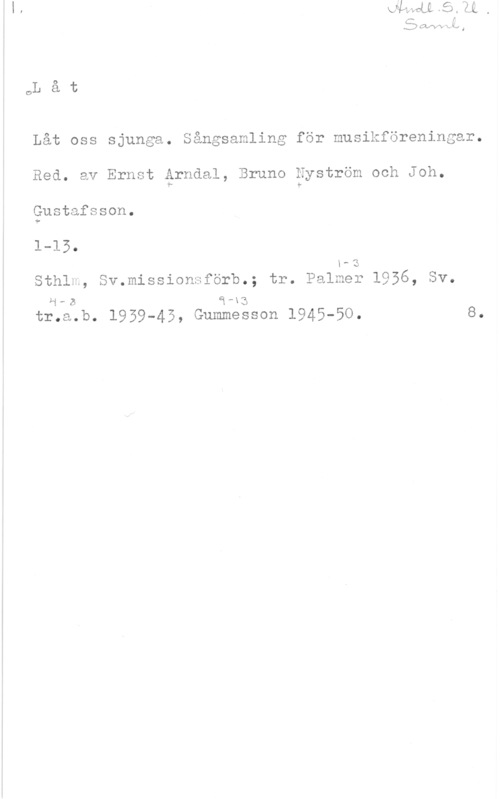 Arndal, Ernst & Nyström, Bruno & Gustafsson, Joh. OL å t

Låt oss sjunga. Sångsamling för musikföreningar.

Red. av Ernst érndal, Bruno Nyström och Joh.

gustafsson.
1-15.
x-s
Sthlm, Sv.missionsförb.; tr. Palmer 1956, Sv.
H-B å-xg

tr.a.b. 1959-45, Gummesson 1945-50. 8.