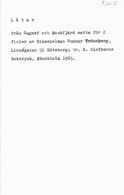Trönnberg, Gunnar Låtar

från Gagnef och Mockfjärd satta för 2
floler av Riksspelman Gunnar Trönngerg,
Linnégatan 51 Göteborg; tr. E. Olofssons
Boktryck. Stockholm 1965.