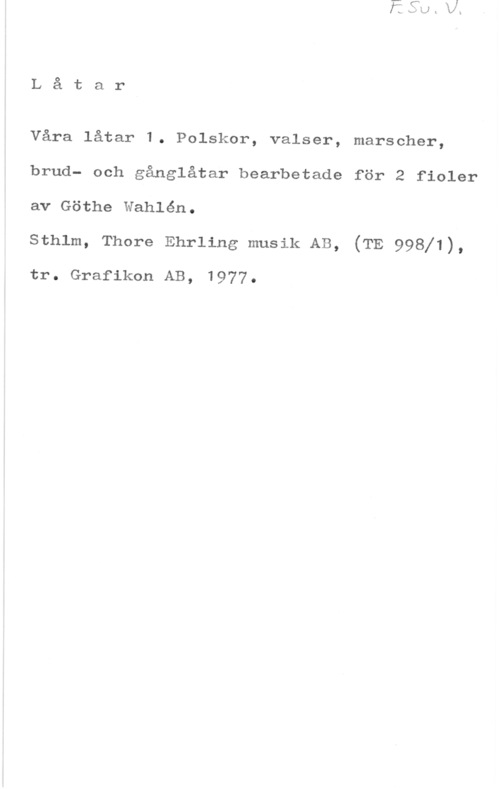 Wahlén, Göthe Låtar

Våra låtar 1. Polskor, valser, marscher,
brud- och gånglåtar bearbetade för 2 fioler
av Göthe Wahlén.

sthlm, Thore Ehrling musik AB, (TE 99811),

tr. Grafikon AB, 1977.