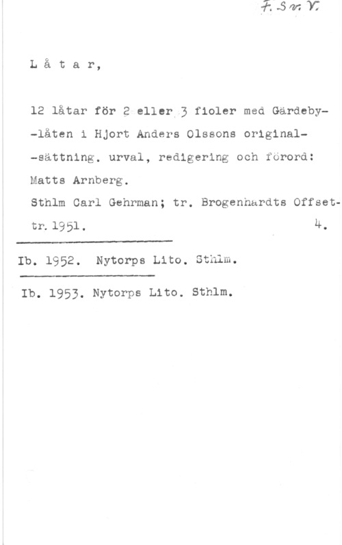 Olsson, Hjort Anders Låtar,

12 låtar för 2 eller 3 fioler med Gärdeby-låten i Hjort Anders Olssons original-sättning. urval, redigering och förord:
Matts Arnberg.

Sthlm Carl Gehrman; tr. Brogenhurdts Offsettr.l951. 4.

 

Ib. 1952. Nytorps Lito. Sthlm.

 

" Ib. 1953. Nytorps Lite. sthlm.