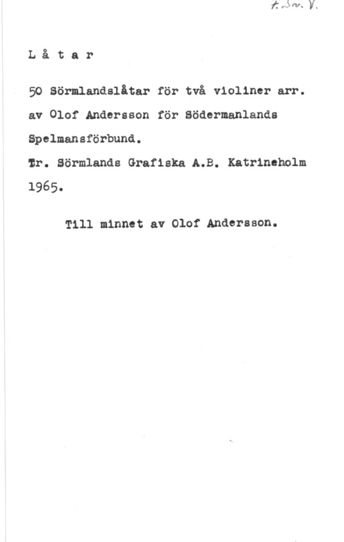 Andersson, Olof Låtar

50 Sörmlandslåtar för två violiner arr.
av Olof Andersson för Södermanlands

Spelmansförbund.

ir. Sörmlands Grafiska A.B. Katrineholm
1965.

Till minnet av Olof Andersson.