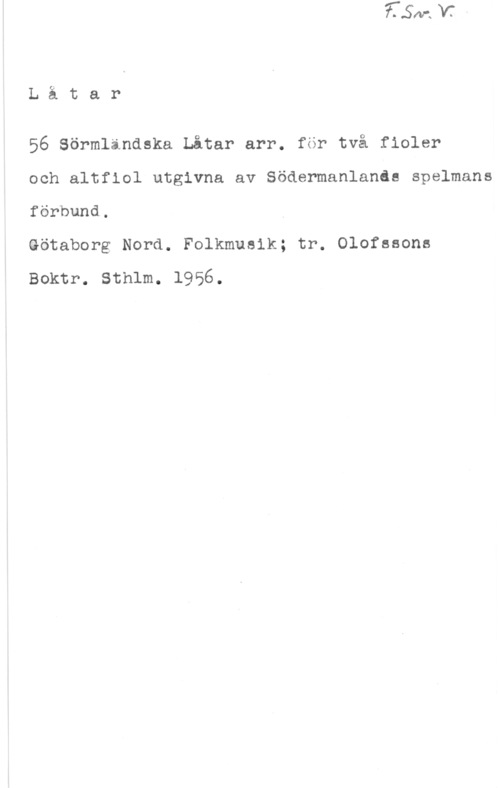 56 Sörmändska låtar Lätar

56 Sörmlindska Låtar arr. för två fioler

och altfiol utgivna av Södermanlands spelmans
förbund.

Götaborg Nord. Folkmusik; tr. Olofssons
Boktr. Sthlm. 1956.