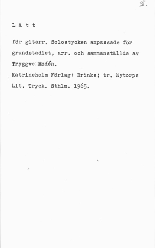 Modén, Tryggve Lätt

för gitarr. Solostycken anpassade för
grundstadlet, arr. och sammanställda av
Tryggve Nbäån. A

.Katrineholm Förlag: Brinks; tr. Nytorps
Lit. Tryck. Sthlm. 1965.