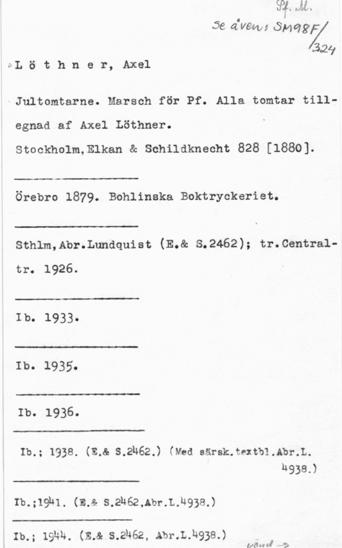Löthner, Axel 56 afvm; år;ng

329
DL ö t h n e r, Axel

-Jultomtarne. Marsch för Pf. Alla tomtar tillegnad af Axel Löthner.
Stockholm,Elkan & Schildknecht 828 [1880].

 

...-

Örebro 1879. Bohlinska Boktryckeriet.

 

Sthlm,Abr.Lundquist (E.& S.2462); tr.Central
tr. 1926.

 

Ib. 1933.

 

Ib. 1935.

 

Ib. 1936.

 

Ib.; 1938. (13.8. s.2h62.) (ved. Bärsk.textb1.Abz-.L.
h938.)

 

Ib.;19hl. (EJ. s.2h62,Ab1-.L.h938.)

 

I m; 191m. (E.&.s.2h62, Abr.L.h93s.)

(få w. ff - ha)