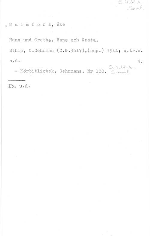 Malmfors, Åke 91
Q,H a l m f o r s, Axe

Hans und Grethe. Hans och Greta.

sthlm, c.Gehrman (c.G.5617),(cop.) 1944; u.tr.o.

o.å. 4.

SXLLJAIQLX
= Körbibliotek, Gehrmans. Nr 188. gboAANL

Ib. u.å.