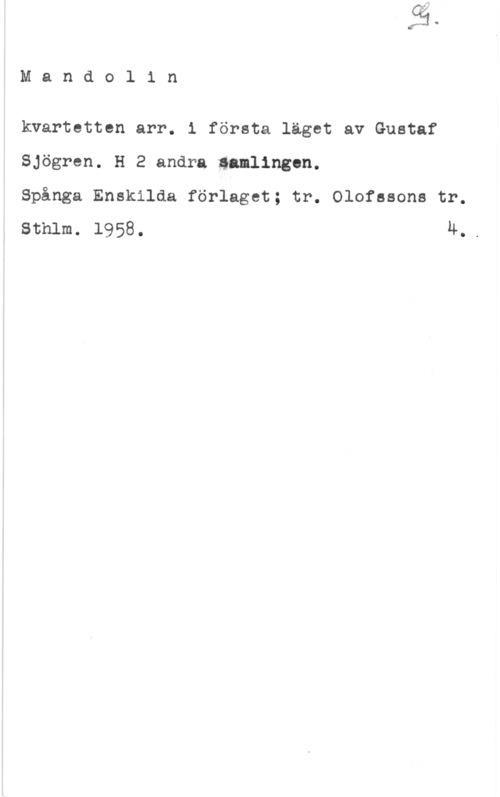 Sjögren, Gustaf Mandol1 n

kvartetten arr. i första läget av Gustaf
Sjögren. H 2 andra Samlingnn.

Spånga Enskilda förlaget; tr. Olofssons tr.
Sthlm. 1958. 4..