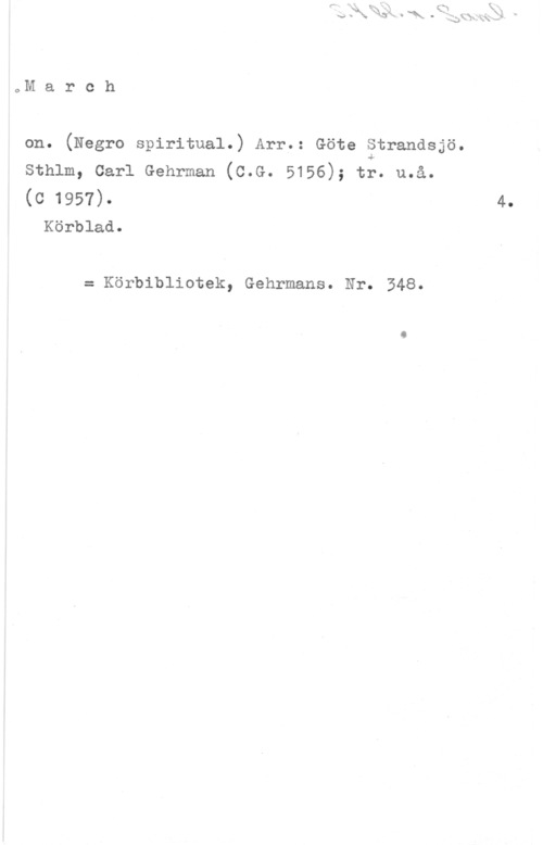 Strandsjö, Göte oM a r c h

on. (Negro spiritual.) Arr,: Göte Strandsjö.

sthlm, carl Gehrman (c.G. 5156); t;. u.å.

(0 1957). 4.
Körblad.

= Körbibliotek, Gehrmans. Nr. 348.
