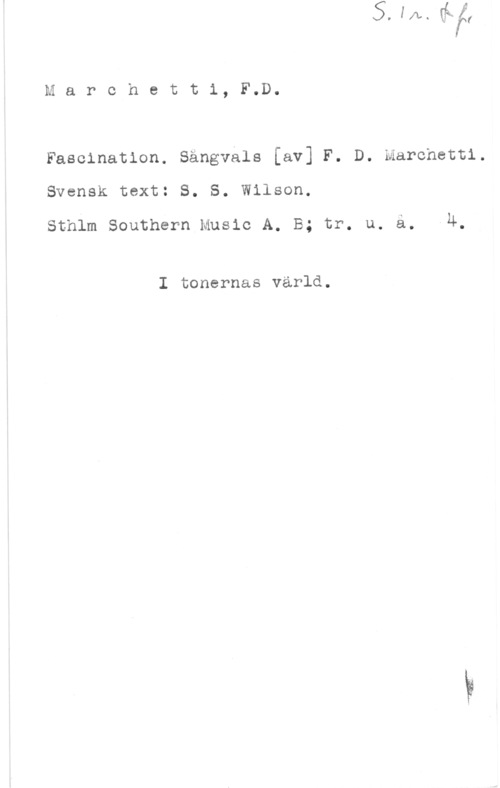 Marchetti, Filippo D. Marchetti, F.D.

Fascinatlon. Sängväls [av] F. D. Marchetti.
Svensk text: S. S. Wilson.

Sthlm Southern Music A. B; tr. u. ä. -4.

I tonernas värld.