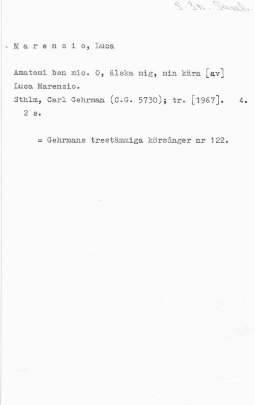 Marenzio, Luca qMarenzio, Luca

Amatemi ben mio. O, älska mig, min kära [av]

Luca Marenzio.

sthlm, carl Gehrman (c.G. 5730); tr. [1967]. 4.
2 s.

= Gehrmans trestämmiga körsånger nr 122.
