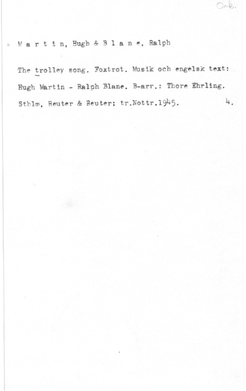 Martin, Hugh & Blande, Ralph Martin, Hugh& B1 ane, Ralph

The trolley song. Foxtrot. Musik och engelsk text:
Hugh Martin - Ralph Blanc. B-arr.: Thore Ehrling.

Sthlm, Reuter & Reuter; tr.Nottr.19U5, N.