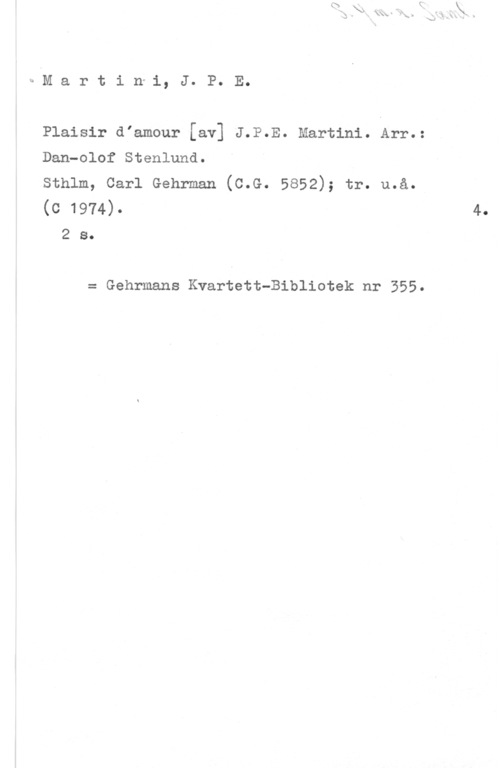 Martini, Jean Paul Egide bAM a r t i n-i, J. P. E.

Plaisir diamour [av] J.P.E. Martini. Arr.:
Dan-olof Stenlund.

sthlm, carl Gehrman (c.G. 5852); tr. u.å.
(G 1974)-
2 s.

= Gehrmans Kvartett-Bibliotek nr 355.

4.