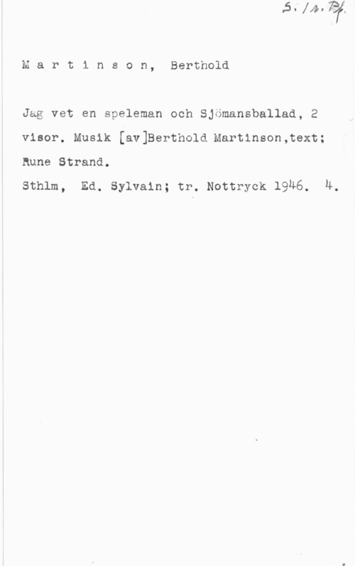 Martinson, Berthold Mart1 nson, Berthold

Jäg vet en speleman och Sjömansballad, 2
visor. Musik [av]Berthold Martinson,text;
Rune Strand.

sthlm, Ed. sylvain; tr. Noturyck 19u6. 4.