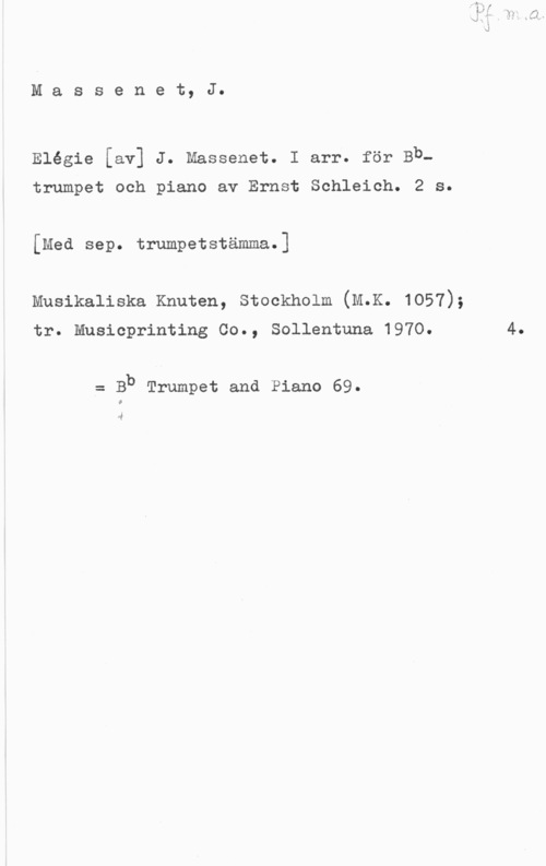 Massenet, Jules Emile Frédéric Massenet, J.

Elégie [av] J. Massenet. I arr. för Bb
trumpet och piano av Ernst Schleich. 2 s.
[Med sep. trumpetstämma.]

Musikaliska Knuten, Stockholm (M.K. 1057);

tr. Musicprinting Co., Sollentuna 1970.

= Bb Trumpet and Piano 69.

4

4.