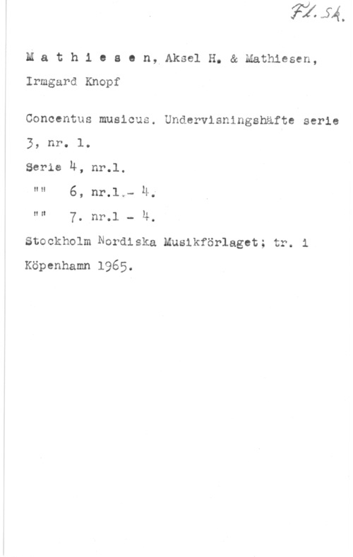Mathiesen, Aksel H. & Mathiesen, Irmgard Knopf Mathio8 en, AkselH. & Mathiesen,
Irmgard Knopf

Concentus musicus. Undervisningshäfte serie
3, nr. l.
Serie N, nr.l.

"" 6, nr.1,- Ä;

"" 7. nr.1 - 4.
Stockholm Nordiska Musikförlaget; r. i
Köpenhamn 1965.