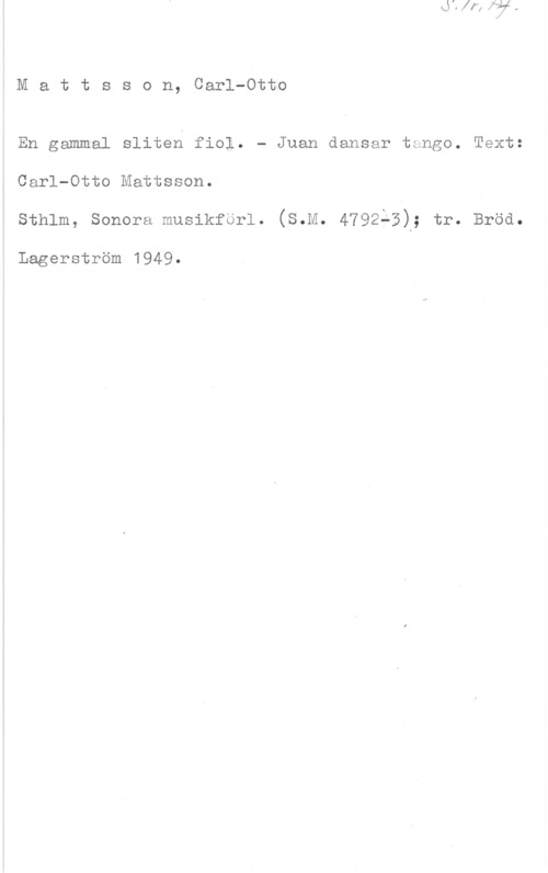 Mattsson, Carl-Otto Mattsson, Carl-Otto

En gammal sliten fiol. - Juan dansar tango. Text:

i Carl-Otto Mattsson.

sthlm, sonora musikforl. (s.M. 4792;3); tr. Bröd.

Lagerström 1949.