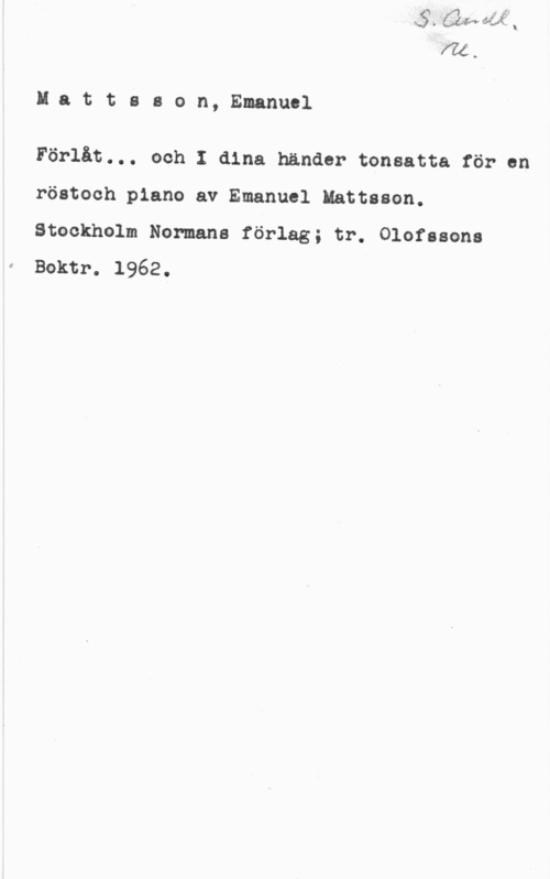 Mattsson, Emanuel Hattason, Emanuel

Förlåt... och I dina händer tonsatta för en
röatoch piano av Emanuel Mattasen.
Stockholm Normans förlag; tr. Olofssons

Bokur. 1962.