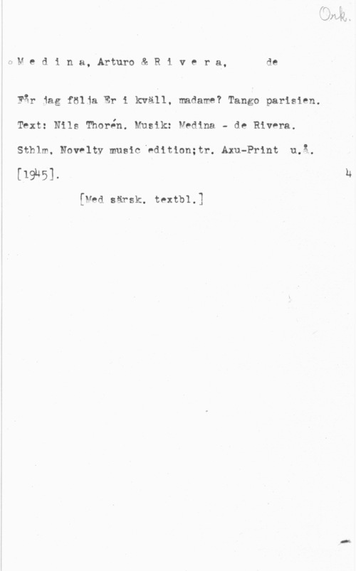 Medina, Arturo & Rivera, de fwM e d i n a, Arturo & R i v e r a, de

Får 1ag följa Er i kväll, madame? Tango parisien.
Text: Nils. Thor-ån. Musik: Medina. - de Rivera.
sthlm, Now-luv music, väninnan Alm-Print 11.8..

[19185]-

[Med Bärsk, tPth1.]