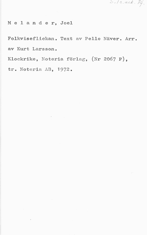 Melander, Joel Melander, Joel

Folkviseflickan. Text av Pelle Näver. Arr.
av Kurt Larsson.
Klockrike, Noteria förlag, (Nr 2067 P),

tr. Noteria AB, 1972.