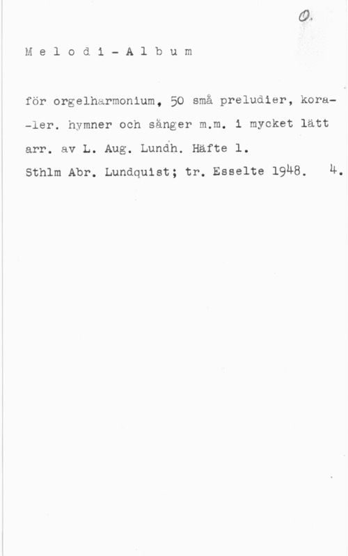 Lundh, Lars August Melodi- Album

för orgelharmonium, 50 små preludier, kora-ler. hymner och sånger m.m. i mycket lätt
arr. av L. Aug. Lundh. Häfte l. I
Sthlm Abr. Lundquist; tr. Esselte 19Ä8. 4.