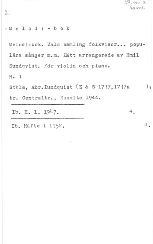 Sundqvist, Emil Melodi- bok

Melodi-bok. Vald samling folkvisor... populära sånger m.m. Lätt arrangerade av Emil
Sundqvist. För violin och piano.

H. l

sthlm, Abr.Lundquist (E & s 1737,1737a );

tr. Centraltr., Esselte 1944.

 

Ib. H. 1. 1947. u.

 

Ib. Hafte 1 1952. 4.