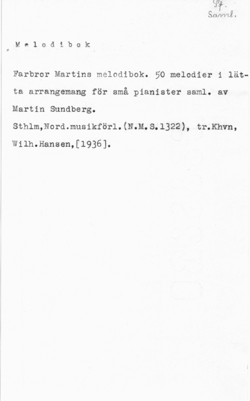 Sundberg, Martin QJUVVLL I

M 01.0(11 bo k

0

Farbror Martins melodibok. 50 melodier i lätta arrangemang för små pianister saml. av
Martin Sundberg.

sthlmmordmusikförl. (11.11. s. 1322), tr.Khvn,
Wilh.Hansen,[l936].