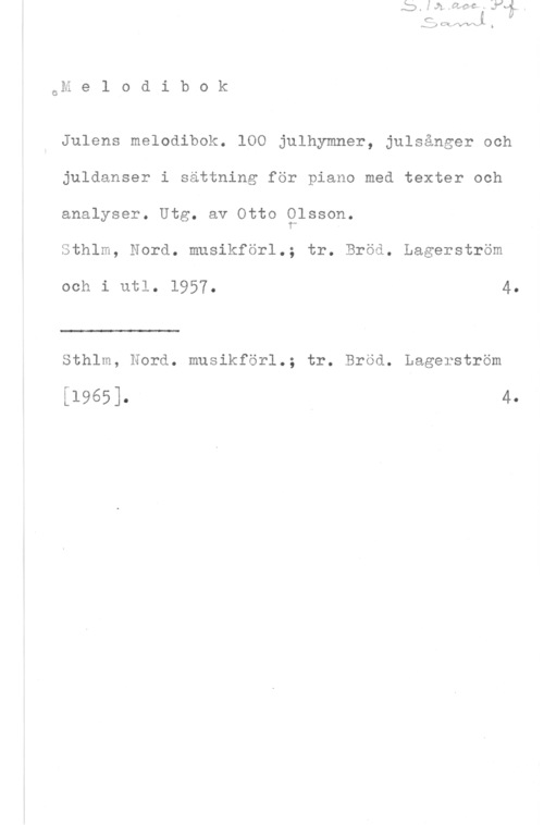 Olsson, Otto Emanuel Gm e 1 0 d i b 0 k

Julens melodibok. 100 julhymner, julsånger och
juldanser i sättning för piano med texter och
analyser. Utg. av Otto glsson.

Sthlm, Nord. musikförl.; tr. Bröå. Lagerström

och i utl. 1957. 4
 

Sthlm, Nord. musikförl.; tr. Bröd. Lagerström

[1965]. n 4,