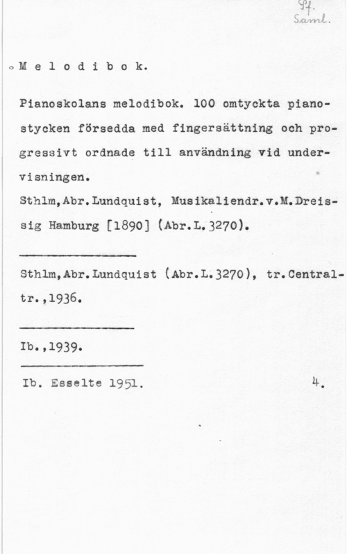 Pianoskolans melodibok Mel0dib0k.

Pianoekolans melodibok. 100 omtyckta piano
stycken försedda med fingersättning och progressivt ordnade till användning vid under
visningen.

Sthlm,Abr.Lundquist, Musikaliendr.v.M.Dreis
sig Hamburg [1890] (Abr.L.327o).

 

:-

sthlm,Abr.Lundquist (Abr.L.327o), tr.centra1tr.,l936.

 

Ib.,1939.

 

Ib. Esselte 1951. 4