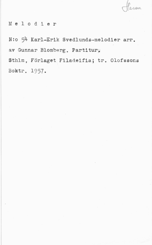 Blomberg, Gunnar Melodier

N20 Su Karl-Erik Svedlunds-melodler arr.
av Gunnar Blomberg. Partitur; , i
Sthlm, Förlaget Filadeifia; tr. Olofssons
Bohtr. 1957.

IofwwivvvMV