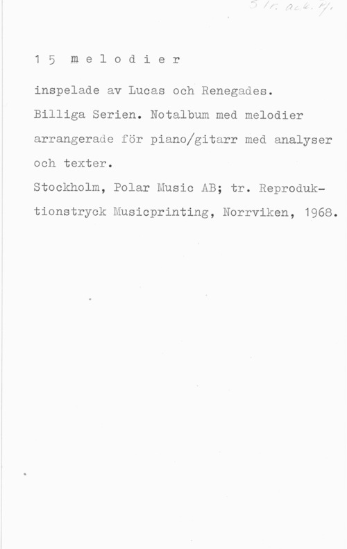 Lucas & Renegades 1 5 m e l o d i e r

inspelade av Lucas och Renegades.
Billiga Serien. Notalbum med melodier
arrangerade för pianofgitarr med analyser

och texter.
Stockholm, Polar Music AB; tr. Reproduk
tionstryok Musioprinting, Norrviken, 1968.