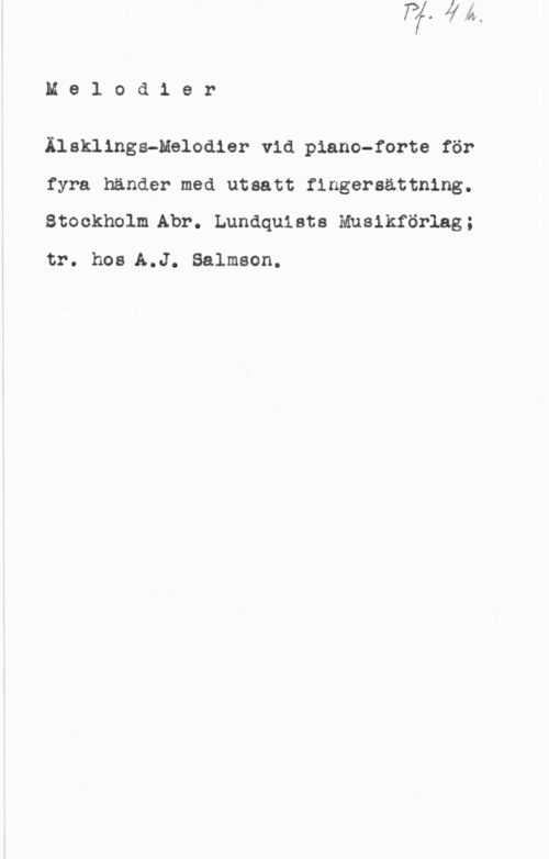 Älsklings-melodier Melodier

Älsklings-Melodier vid piano-forte för

fyra händer med utsatt finger-sättning.
Stockholm Abr. Lundquists Musikförlag;

tr. hos A.J. Salmson.