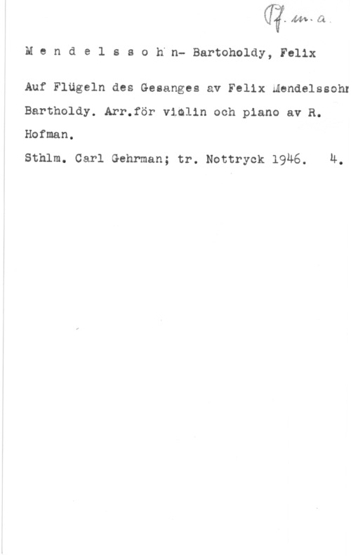 Mendelssohn-Bartholdy, Jacob Ludwig Felix Mendelssoh"n- Bartoholdy, Felix

Auf Flägeln des Gesanges av Felix mendelssohr
Bartholdy. Arr.för vimlin och piano av R.
Hofman.

Sthlm. Carl Gehrman; tr. Nottryck 1946. 4.
