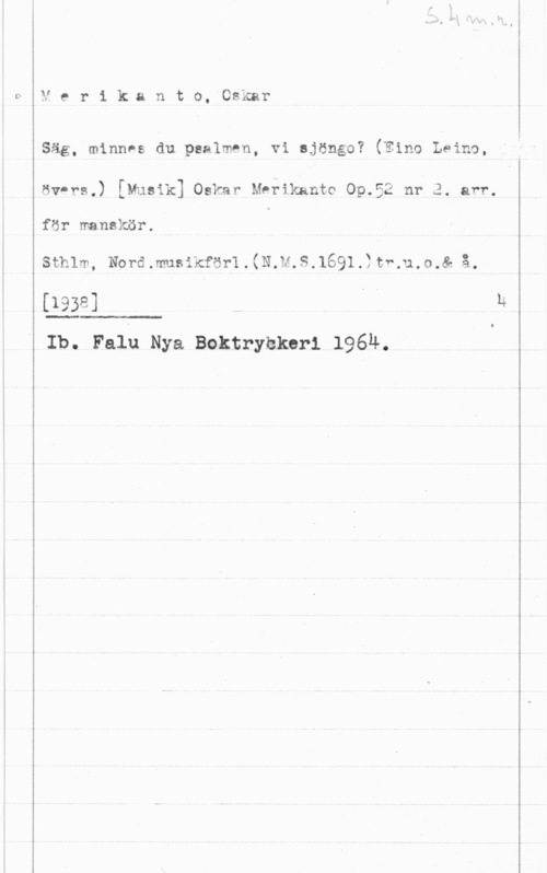 Merikanto, Oscar Ver-ikar1to,0nmr

Säg, minnes du psalm-n, vi ajöngo? (Eino Leino,
öv-rs.) [Musik] Oskar Merikanto Op.52 nr 3. avr.
för manskör.

sthlm, Normmusikfön.(N.M.S.1691.?tf.u.0.& 
[1938]

Ib. Falu Nya Boktrybkeri 1964.