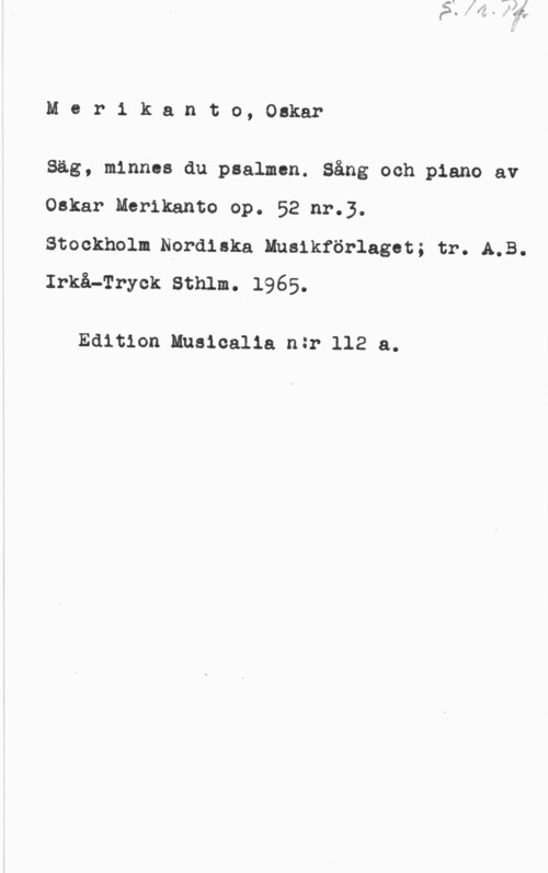 Merikanto, Oscar Mcr1 kanto, Oskar

Säg, minnes du psalmcn. Sång och piano av
Oskar Merikanto op. 52 nr.3.
Stockholn.Nprdiska Nnaikförlaget; tr..A.B.
Irkå-Tryek Sthlm. 1965.

Edition Huaicalia när 112 a.