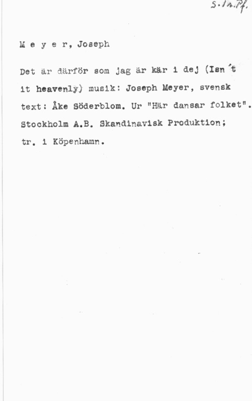Meyer, Joseph Meyer, Joseph

Det är därför som jag är kär 1 dej (Isn;f
it heavenly) musik: Joseph Meyer, svensk
text: Åke Söderblom. Ur "Här dansar folket".

Stockholm A.B. Skandinavisk Produktion;
tr. 1 Köpenhamn.